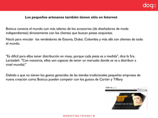Los pequeños artesanos también tienen sitio en Internet
Boticca conecta el mundo con más talento de los accesorios (de diseñadores de moda
independientes) directamente con los clientes que buscan piezas exquisitas.
Nació para vincular los vendedores de Estonia, Dubai, Colombia y más allá con clientes de todo
el mundo.
"Es difícil para ellos tener distribución en masa, porque cada pieza es a medida", dice la Sra.
Larizadeh. "Con nosotros, ellos son capaces de tener un mercado donde se va a distribuir a
nivel mundial."
Debido a que no tienen los gastos generales de las tiendas tradicionales pequeñas empresas de
nueva creación como Boticca pueden competir con los gustos de Cartier y Tiffany
 