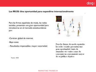 Para las firmas españolas de moda, las redes
sociales, presentan una gran oportunidad para
introducirse en el mercado estadounidense
por:
-Carácter global de internet
-Bajo coste
- Resultados impensables: mayor notoriedad.
Fuente : ICEX
Las RR.SS: Una oportunidad para expandirse internacionalmente
 