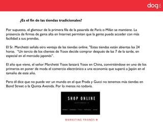 ¿Es el fin de las tiendas tradicionales?
Por supuesto, el glamour de la primera fila de la pasarela de París o Milán se mantiene. La
presencia de firmas de gama alta en Internet permiten que la gente pueda acceder con más
facilidad a sus prendas.
El Sr. Marchetti señala otra ventaja de las tiendas online. "Estas tiendas están abiertas las 24
horas. “Un tercio de los clientes de Yoox decide comprar después de las 7 de la tarde, en
especial en el mercado japonés”.
El año que viene, el señor Marchetti Yoox lanzará Yoox en China, convirtiéndose en uno de los
primeros en poner de moda el comercio electrónico a una economía que superó a Japón en el
tamaño de este año.
Pero él dice que no puede ver un mundo en el que Prada y Gucci no tenemos más tiendas en
Bond Street o la Quinta Avenida. Por lo menos no todavía.
 