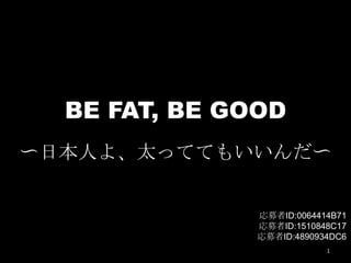 BE FAT, BE GOOD
〜日本人よ、太っててもいいんだ〜
1
応募者ID:0064414B71
応募者ID:1510848C17
応募者ID:4890934DC6
 
