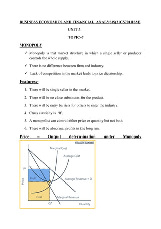 BUSINESS ECONOMICS AND FINANCIAL ANALYSIS(21CS701HSM)
UNIT-3
TOPIC-7
MONOPOLY
 Monopoly is that market structure in which a single seller or producer
controls the whole supply.
 There is no difference between firm and industry.
 Lack of competition in the market leads to price dictatorship.
Features:-
1. There will be single seller in the market.
2. There will be no close substitutes for the product.
3. There will be entry barriers for others to enter the industry.
4. Cross elasticity is ‘0’.
5. A monopolist can control either price or quantity but not both.
6. There will be abnormal profits in the long run.
Price – Output determination under Monopoly
 