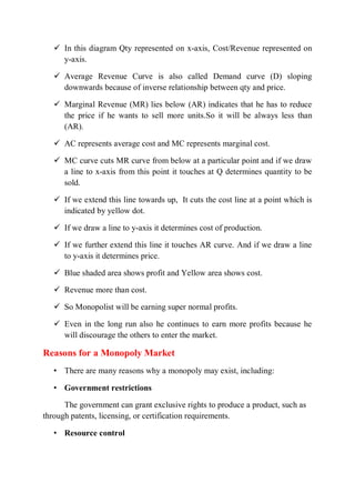  In this diagram Qty represented on x-axis, Cost/Revenue represented on
y-axis.
 Average Revenue Curve is also called Demand curve (D) sloping
downwards because of inverse relationship between qty and price.
 Marginal Revenue (MR) lies below (AR) indicates that he has to reduce
the price if he wants to sell more units.So it will be always less than
(AR).
 AC represents average cost and MC represents marginal cost.
 MC curve cuts MR curve from below at a particular point and if we draw
a line to x-axis from this point it touches at Q determines quantity to be
sold.
 If we extend this line towards up, It cuts the cost line at a point which is
indicated by yellow dot.
 If we draw a line to y-axis it determines cost of production.
 If we further extend this line it touches AR curve. And if we draw a line
to y-axis it determines price.
 Blue shaded area shows profit and Yellow area shows cost.
 Revenue more than cost.
 So Monopolist will be earning super normal profits.
 Even in the long run also he continues to earn more profits because he
will discourage the others to enter the market.
Reasons for a Monopoly Market
• There are many reasons why a monopoly may exist, including:
• Government restrictions
The government can grant exclusive rights to produce a product, such as
through patents, licensing, or certification requirements.
• Resource control
 