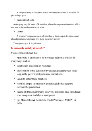 A company may have control over a natural resource that is essential for
producing a good.
• Economies of scale
A company may be more efficient than others due to production costs, which
can lead to increasing returns on sales.
• Cartels
A group of companies can work together to limit output, fix prices, and
allocate markets, which can give them monopoly power.
. Through mergers & acquisitions.
Is monopoly socially desirable ?
Many economists feel that
Monopoly is undesirable as it reduces economic welfare in
many ways such as
• Insufficient allocation of resources
• Exploitation of the consumer by charging higher prices till as
long as the government puts some restrictions.
• Leads to unfair trade practices.
• Restricts output intentionally eventhough he has scope to
increase the production.
• Seeing all this governments in several countries have introduced
laws to regulate and check monopolies
• Eg; Monopolies & Restrictive Trade Practices. ( MRTP ) in
India.
 