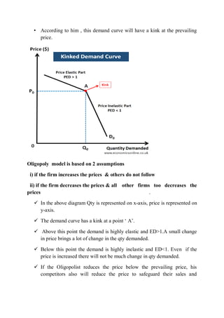 • According to him , this demand curve will have a kink at the prevailing
price.
Oligopoly model is based on 2 assumptions
i) if the firm increases the prices & others do not follow
ii) if the firm decreases the prices & all other firms too decreases the
prices .
 In the above diagram Qty is represented on x-axis, price is represented on
y-axis.
 The demand curve has a kink at a point ‘ A’.
 Above this point the demand is highly elastic and ED>1.A small change
in price brings a lot of change in the qty demanded.
 Below this point the demand is highly inelastic and ED<1. Even if the
price is increased there will not be much change in qty demanded.
 If the Oligopolist reduces the price below the prevailing price, his
competitors also will reduce the price to safeguard their sales and
 