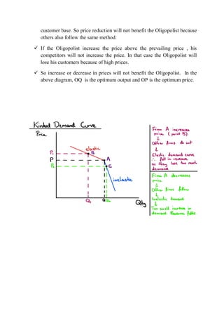 customer base. So price reduction will not benefit the Oligopolist because
others also follow the same method.
 If the Oligopolist increase the price above the prevailing price , his
competitors will not increase the price. In that case the Oligopolist will
lose his customers because of high prices.
 So increase or decrease in prices will not benefit the Oligopolist. In the
above diagram, OQ is the optimum output and OP is the optimum price.
 