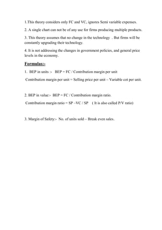 1.This theory considers only FC and VC, ignores Semi variable expenses.
2. A single chart can not be of any use for firms producing multiple products.
3. This theory assumes that no change in the technology . But firms will be
constantly upgrading their technology.
4. It is not addressing the changes in government policies, and general price
levels in the economy.
Formulas:-
1. BEP in units :- BEP = FC / Contribution margin per unit
Contribution margin per unit = Selling price per unit – Variable cot per unit.
2. BEP in value:- BEP = FC / Contribution margin ratio.
Contribution margin ratio = SP –VC / SP ( It is also called P/V ratio)
3. Margin of Safety:- No. of units sold – Break even sales.
 