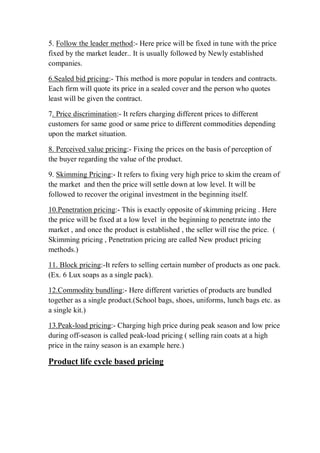 5. Follow the leader method:- Here price will be fixed in tune with the price
fixed by the market leader.. It is usually followed by Newly established
companies.
6.Sealed bid pricing:- This method is more popular in tenders and contracts.
Each firm will quote its price in a sealed cover and the person who quotes
least will be given the contract.
7. Price discrimination:- It refers charging different prices to different
customers for same good or same price to different commodities depending
upon the market situation.
8. Perceived value pricing:- Fixing the prices on the basis of perception of
the buyer regarding the value of the product.
9. Skimming Pricing:- It refers to fixing very high price to skim the cream of
the market and then the price will settle down at low level. It will be
followed to recover the original investment in the beginning itself.
10.Penetration pricing:- This is exactly opposite of skimming pricing . Here
the price will be fixed at a low level in the beginning to penetrate into the
market , and once the product is established , the seller will rise the price. (
Skimming pricing , Penetration pricing are called New product pricing
methods.)
11. Block pricing:-It refers to selling certain number of products as one pack.
(Ex. 6 Lux soaps as a single pack).
12.Commodity bundling:- Here different varieties of products are bundled
together as a single product.(School bags, shoes, uniforms, lunch bags etc. as
a single kit.)
13.Peak-load pricing:- Charging high price during peak season and low price
during off-season is called peak-load pricing ( selling rain coats at a high
price in the rainy season is an example here.)
Product life cycle based pricing
 