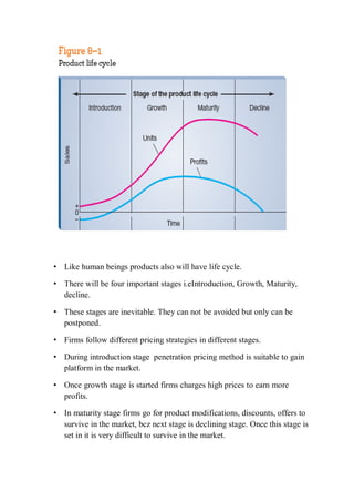 • Like human beings products also will have life cycle.
• There will be four important stages i.eIntroduction, Growth, Maturity,
decline.
• These stages are inevitable. They can not be avoided but only can be
postponed.
• Firms follow different pricing strategies in different stages.
• During introduction stage penetration pricing method is suitable to gain
platform in the market.
• Once growth stage is started firms charges high prices to earn more
profits.
• In maturity stage firms go for product modifications, discounts, offers to
survive in the market, bcz next stage is declining stage. Once this stage is
set in it is very difficult to survive in the market.
 