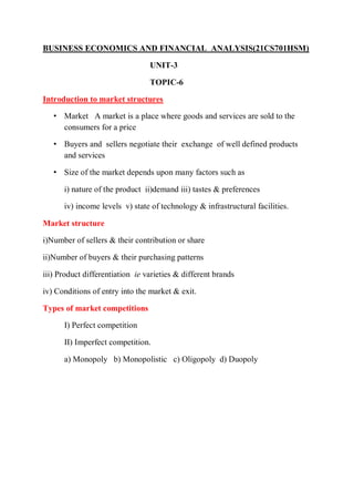 BUSINESS ECONOMICS AND FINANCIAL ANALYSIS(21CS701HSM)
UNIT-3
TOPIC-6
Introduction to market structures
• Market A market is a place where goods and services are sold to the
consumers for a price
• Buyers and sellers negotiate their exchange of well defined products
and services
• Size of the market depends upon many factors such as
i) nature of the product ii)demand iii) tastes & preferences
iv) income levels v) state of technology & infrastructural facilities.
Market structure
i)Number of sellers & their contribution or share
ii)Number of buyers & their purchasing patterns
iii) Product differentiation ie varieties & different brands
iv) Conditions of entry into the market & exit.
Types of market competitions
I) Perfect competition
II) Imperfect competition.
a) Monopoly b) Monopolistic c) Oligopoly d) Duopoly
 