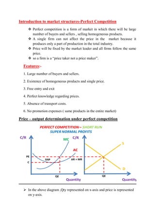 Introduction to market structures-Perfect Competition
 Perfect competition is a form of market in which there will be large
number of buyers and sellers , selling homogeneous products.
 A single firm can not affect the price in the market because it
produces only a part of production in the total industry.
 Price will be fixed by the market leader and all firms follow the same
price.
 so a firm is a “price taker not a price maker”.
Features:-
1. Large number of buyers and sellers.
2. Existence of homogeneous products and single price.
3. Free entry and exit
4. Perfect knowledge regarding prices.
5. Absence of transport costs.
6. No promotion expenses ( same products in the entire market)
Price – output determination under perfect competition
 In the above diagram ,Qty represented on x-axis and price is represented
on y-axis.
 