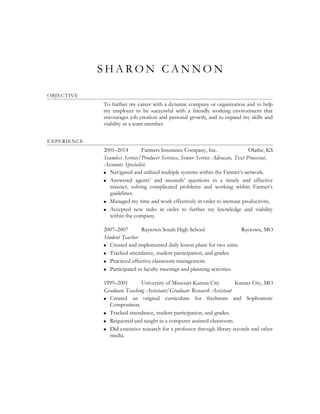 S H A R O N C A N N O N
OBJECTIVE
To further my career with a dynamic company or organization and to help
my employer to be successful with a friendly working environment that
encourages job creation and personal growth, and to expand my skills and
viability as a team member.
EXPERIENCE
2001–2014 Farmers Insurance Company, Inc. Olathe, KS
Seamless Service/Producer Services, Senior Service Advocate, Text Processor,
Accounts Specialist.
 Navigated and utilized multiple systems within the Farmer’s network.
 Answered agents’ and insureds’ questions in a timely and effective
manner, solving complicated problems and working within Farmer’s
guidelines.
 Managed my time and work effectively in order to increase productivity.
 Accepted new tasks in order to further my knowledge and viability
within the company.
2007–2007 Raytown South High School Raytown, MO
Student Teacher
 Created and implemented daily lesson plans for two units.
 Tracked attendance, student participation, and grades.
 Practiced effective classroom management.
 Participated in faculty meetings and planning activities.
1999–2001 University of Missouri-Kansas City Kansas City, MO
Graduate Teaching Assistant/Graduate Research Assistant
 Created an original curriculum for freshman and Sophomore
Composition.
 Tracked attendance, student participation, and grades.
 Requested and taught in a computer assisted classroom.
 Did extensive research for a professor through library records and other
media.
 