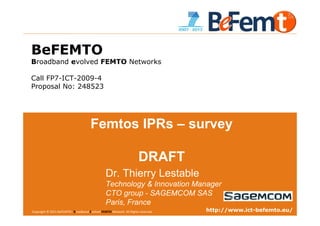 BeFEMTO
Broadband evolved FEMTO Networks

Call FP7-ICT-2009-4
Proposal No: 248523




                                      Femtos IPRs – survey

                                                                     DRAFT
                                                Dr. Thierry Lestable
                                                Technology & Innovation Manager
                                                CTO group - SAGEMCOM SAS
                                                Paris, France
Copyright © 2011 BeFEMTO– Broadband Evolved FEMTO Network. All Rights reserved.
BeFEMTO – Freedom Winter School, Barcelona, 6 Feb. 2012                                                http://www.ict-befemto.eu/
                                                                                  T.Lestable – FP7 BeFEMTO                      1
 