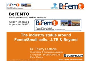 WINTER SCHOOL




 BeFEMTO
 Broadband evolved FEMTO Networks

 Call FP7-ICT-2009-4
 Proposal No: 248523




                The industry status around
             Femto/Small cells…LTE & Beyond

                                                 Dr. Thierry Lestable
                                                 Technology & Innovation Manager
                                                 CTO group - SAGEMCOM SAS
                                                 Paris, France
 Copyright © 2011 BeFEMTO– Broadband Evolved FEMTO Network. All Rights reserved.
 BeFEMTO – Freedom Winter School, Barcelona, 6 Feb. 2012                                                http://www.ict-befemto.eu/
                                                                                   T.Lestable – FP7 BeFEMTO                      1
 