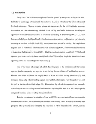 2
1.2 Motivation
Early UAVs had to be remotely piloted from the ground by an operator acting as the pilot,
but today’s technology advancements have allowed UAVs to often have the option of several
levels of autonomy. After an operator sets certain parameters for the UAV (altitude, airspeed,
coordinates, etc.) an autonomously operated UAV can fly itself to its destination, allowing the
operator to monitor the aircraft instead of constantly controlling it. Even though VCU’s UAV lab
has several platforms that have high levels of autonomy (navigation, collaboration, etc.), there is
currently no platform available that is fully autonomous from take-off to landing. Such a platform
requires a set of customized autonomous take-off and landing (ATOL) controllers in combination
with existing flight control systems (FCS). High levels of automation, specifically ATOL based
systems, provide several benefits such as higher levels of flight safety, simplified operations, lower
operating costs, and reduced operator workload [2].
One of the many advantages of ATOL based systems is the elimination of the human
operator (and consequently any operator error) during the crucial take-off and landing process.
Human error alone accounts for roughly 60% of UAV accidents during operations [2], and
incidents during take-off and landing account for over 50% of accidents even though they account
for only a fraction of the flight phase [3]. Eliminating the role of the operator from manually
controlling the aircraft during take-off and land and replacing him with an ATOL based system
can greatly increase levels of safety during operations.
Training operators on how to take-off and land UAVs represent a significant investment in
both time and money, and eliminating the need for that training could be beneficial to any host
program. The operator is also limited by the conditions in which he can land the aircraft, such as
 