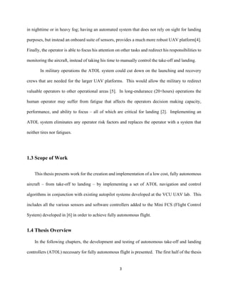 3
in nighttime or in heavy fog; having an automated system that does not rely on sight for landing
purposes, but instead an onboard suite of sensors, provides a much more robust UAV platform[4].
Finally, the operator is able to focus his attention on other tasks and redirect his responsibilities to
monitoring the aircraft, instead of taking his time to manually control the take-off and landing.
In military operations the ATOL system could cut down on the launching and recovery
crews that are needed for the larger UAV platforms. This would allow the military to redirect
valuable operators to other operational areas [5]. In long-endurance (20+hours) operations the
human operator may suffer from fatigue that affects the operators decision making capacity,
performance, and ability to focus – all of which are critical for landing [2]. Implementing an
ATOL system eliminates any operator risk factors and replaces the operator with a system that
neither tires nor fatigues.
1.3 Scope of Work
This thesis presents work for the creation and implementation of a low cost, fully autonomous
aircraft – from take-off to landing – by implementing a set of ATOL navigation and control
algorithms in conjunction with existing autopilot systems developed at the VCU UAV lab. This
includes all the various sensors and software controllers added to the Mini FCS (Flight Control
System) developed in [6] in order to achieve fully autonomous flight.
1.4 Thesis Overview
In the following chapters, the development and testing of autonomous take-off and landing
controllers (ATOL) necessary for fully autonomous flight is presented. The first half of the thesis
 