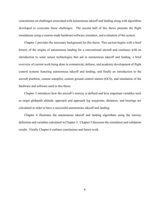 4
concentrates on challenges associated with autonomous takeoff and landing along with algorithms
developed to overcome those challenges. The second half of this thesis presents the flight
simulations using a custom made hardware/software simulator, and evaluation of the system.
Chapter 2 provides the necessary background for this thesis. This section begins with a brief
history of the origins of autonomous landing for a conventional aircraft and continues with an
introduction to some sensor technologies that aid in autonomous takeoff and landing, a brief
overview of current work being done in commercial, defense, and academic development of flight
control systems featuring autonomous takeoff and landing, and finally an introduction to the
aircraft platform, custom autopilot, custom ground control station (GCS), and simulation of the
hardware and software used in this thesis.
Chapter 3 introduces how the aircraft’s runway is defined and how important variables such
as target glidepath altitude, approach and approach leg waypoints, distances, and bearings are
calculated in order to have a successful autonomous takeoff and landing.
Chapter 4 illustrates the autonomous takeoff and landing algorithms using the runway
definition and variables calculated in Chapter 3. Chapter 5 discusses the simulation and validation
results. Finally Chapter 6 outlines conclusions and future work.
 