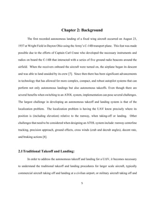 5
Chapter 2: Background
The first recorded autonomous landing of a fixed wing aircraft occurred on August 23,
1937 at Wright Field in Dayton Ohio using the Army’s C-14B transport plane. This feat was made
possible due to the efforts of Captain Carl Crane who developed the necessary instruments and
radios on board the C-14B that interacted with a series of five ground radio beacons around the
airfield. When the receivers onboard the aircraft were turned on, the airplane began its descent
and was able to land unaided by its crew [7]. Since then there has been significant advancements
in technology that has allowed for more complex, compact, and robust autopilot systems that can
perform not only autonomous landings but also autonomous takeoffs. Even though there are
several benefits when switching to an ATOL system, implementation can pose several challenges.
The largest challenge in developing an autonomous takeoff and landing system is that of the
localization problem. The localization problem is having the UAV know precisely where its
position is (including elevation) relative to the runway, when taking-off or landing. Other
challenges that need to be considered when designing an ATOL system include: runway centerline
tracking, precision approach, ground effects, cross winds (crab and decrab angles), decent rate,
and braking actions [8].
2.1Traditional Takeoff and Landing:
In order to address the autonomous takeoff and landing for a UAV, it becomes necessary
to understand the traditional takeoff and landing procedures for larger scale aircraft, typically
commercial aircraft taking off and landing at a civilian airport, or military aircraft taking off and
 