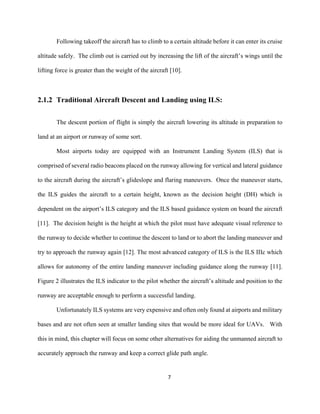 7
Following takeoff the aircraft has to climb to a certain altitude before it can enter its cruise
altitude safely. The climb out is carried out by increasing the lift of the aircraft’s wings until the
lifting force is greater than the weight of the aircraft [10].
2.1.2 Traditional Aircraft Descent and Landing using ILS:
The descent portion of flight is simply the aircraft lowering its altitude in preparation to
land at an airport or runway of some sort.
Most airports today are equipped with an Instrument Landing System (ILS) that is
comprised of several radio beacons placed on the runway allowing for vertical and lateral guidance
to the aircraft during the aircraft’s glideslope and flaring maneuvers. Once the maneuver starts,
the ILS guides the aircraft to a certain height, known as the decision height (DH) which is
dependent on the airport’s ILS category and the ILS based guidance system on board the aircraft
[11]. The decision height is the height at which the pilot must have adequate visual reference to
the runway to decide whether to continue the descent to land or to abort the landing maneuver and
try to approach the runway again [12]. The most advanced category of ILS is the ILS IIIc which
allows for autonomy of the entire landing maneuver including guidance along the runway [11].
Figure 2 illustrates the ILS indicator to the pilot whether the aircraft’s altitude and position to the
runway are acceptable enough to perform a successful landing.
Unfortunately ILS systems are very expensive and often only found at airports and military
bases and are not often seen at smaller landing sites that would be more ideal for UAVs. With
this in mind, this chapter will focus on some other alternatives for aiding the unmanned aircraft to
accurately approach the runway and keep a correct glide path angle.
 