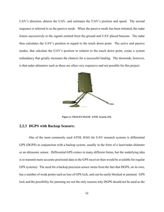 12
UAV’s direction, detects the UAV, and estimates the UAV’s position and speed. The second
sequence is referred to as the passive mode. When the passive mode has been initiated, the radar
listens successively to the signals emitted from the ground and UAV placed beacons. The radar
then calculates the UAV’s position in regard to the touch down point. The active and passive
modes, that calculate the UAV’s position in relation to the touch down point, create a system
redundancy that greatly increases the chances for a successful landing. The downside, however,
is that radar altimeters such as these are often very expensive and not possible for this project.
Figure 6: THALES MAGIC ATOL System [19].
2.2.3 DGPS with Backup Sensors:
One of the most commonly used ATOL HAG for UAV research systems is differential
GPS (DGPS) in conjunction with a backup system, usually in the form of a laser/radar altimeter
or an ultrasonic sensor. Differential GPS comes in many different forms, but the underlying idea
is to transmit more accurate positional data to the GPS receiver than would be available for regular
GPS systems). The need for a backup precision sensor stems from the fact that DGPS, on its own,
has a number of weak points such as loss of GPS lock, and can be easily blocked or jammed. GPS
lock and the possibility for jamming are not the only reasons why DGPS should not be used as the
 
