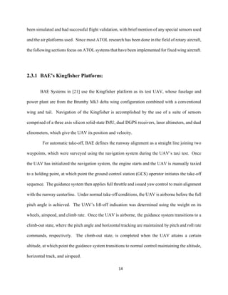 14
been simulated and had successful flight validation, with brief mention of any special sensors used
and the air platforms used. Since most ATOL research has been done in the field of rotary aircraft,
the following sections focus on ATOL systems that have been implemented for fixed wing aircraft.
2.3.1 BAE’s Kingfisher Platform:
BAE Systems in [21] use the Kingfisher platform as its test UAV, whose fuselage and
power plant are from the Brumby Mk3 delta wing configuration combined with a conventional
wing and tail. Navigation of the Kingfisher is accomplished by the use of a suite of sensors
comprised of a three axis silicon solid-state IMU, dual DGPS receivers, laser altimeters, and dual
clinometers, which give the UAV its position and velocity.
For automatic take-off, BAE defines the runway alignment as a straight line joining two
waypoints, which were surveyed using the navigation system during the UAV’s taxi test. Once
the UAV has initialized the navigation system, the engine starts and the UAV is manually taxied
to a holding point, at which point the ground control station (GCS) operator initiates the take-off
sequence. The guidance system then applies full throttle and issued yaw control to main alignment
with the runway centerline. Under normal take-off conditions, the UAV is airborne before the full
pitch angle is achieved. The UAV’s lift-off indication was determined using the weight on its
wheels, airspeed, and climb rate. Once the UAV is airborne, the guidance system transitions to a
climb-out state, where the pitch angle and horizontal tracking are maintained by pitch and roll rate
commands, respectively. The climb-out state, is completed when the UAV attains a certain
altitude, at which point the guidance system transitions to normal control maintaining the altitude,
horizontal track, and airspeed.
 