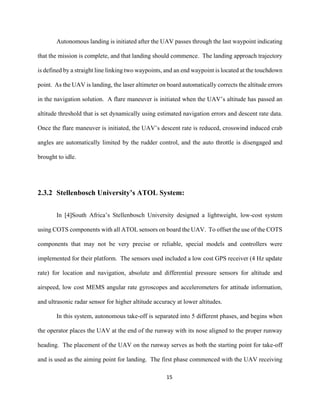 15
Autonomous landing is initiated after the UAV passes through the last waypoint indicating
that the mission is complete, and that landing should commence. The landing approach trajectory
is defined by a straight line linking two waypoints, and an end waypoint is located at the touchdown
point. As the UAV is landing, the laser altimeter on board automatically corrects the altitude errors
in the navigation solution. A flare maneuver is initiated when the UAV’s altitude has passed an
altitude threshold that is set dynamically using estimated navigation errors and descent rate data.
Once the flare maneuver is initiated, the UAV’s descent rate is reduced, crosswind induced crab
angles are automatically limited by the rudder control, and the auto throttle is disengaged and
brought to idle.
2.3.2 Stellenbosch University’s ATOL System:
In [4]South Africa’s Stellenbosch University designed a lightweight, low-cost system
using COTS components with all ATOL sensors on board the UAV. To offset the use of the COTS
components that may not be very precise or reliable, special models and controllers were
implemented for their platform. The sensors used included a low cost GPS receiver (4 Hz update
rate) for location and navigation, absolute and differential pressure sensors for altitude and
airspeed, low cost MEMS angular rate gyroscopes and accelerometers for attitude information,
and ultrasonic radar sensor for higher altitude accuracy at lower altitudes.
In this system, autonomous take-off is separated into 5 different phases, and begins when
the operator places the UAV at the end of the runway with its nose aligned to the proper runway
heading. The placement of the UAV on the runway serves as both the starting point for take-off
and is used as the aiming point for landing. The first phase commenced with the UAV receiving
 