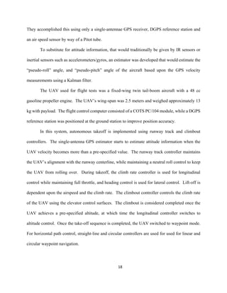 18
They accomplished this using only a single-antennae GPS receiver, DGPS reference station and
an air speed sensor by way of a Pitot tube.
To substitute for attitude information, that would traditionally be given by IR sensors or
inertial sensors such as accelerometers/gyros, an estimator was developed that would estimate the
“pseudo-roll” angle, and “pseudo-pitch” angle of the aircraft based upon the GPS velocity
measurements using a Kalman filter.
The UAV used for flight tests was a fixed-wing twin tail-boom aircraft with a 48 cc
gasoline propeller engine. The UAV’s wing-span was 2.5 meters and weighed approximately 13
kg with payload. The flight control computer consisted of a COTS PC/104 module, while a DGPS
reference station was positioned at the ground station to improve position accuracy.
In this system, autonomous takeoff is implemented using runway track and climbout
controllers. The single-antenna GPS estimator starts to estimate attitude information when the
UAV velocity becomes more than a pre-specified value. The runway track controller maintains
the UAV’s alignment with the runway centerline, while maintaining a neutral roll control to keep
the UAV from rolling over. During takeoff, the climb rate controller is used for longitudinal
control while maintaining full throttle, and heading control is used for lateral control. Lift-off is
dependent upon the airspeed and the climb rate. The climbout controller controls the climb rate
of the UAV using the elevator control surfaces. The climbout is considered completed once the
UAV achieves a pre-specified altitude, at which time the longitudinal controller switches to
altitude control. Once the take-off sequence is completed, the UAV switched to waypoint mode.
For horizontal path control, straight-line and circular controllers are used for used for linear and
circular waypoint navigation.
 