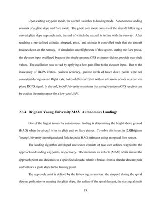 19
Upon exiting waypoint mode, the aircraft switches to landing mode. Autonomous landing
consists of a glide slope and flare mode. The glide path mode consists of the aircraft following a
curved glide slope approach path, the end of which the aircraft is in line with the runway. After
reaching a pre-defined altitude, airspeed, pitch, and altitude is controlled such that the aircraft
touches down on the runway. In simulation and flight tests of this system, during the flare phase,
the elevator input oscillated because the single-antenna GPS estimator did not provide true pitch
values. The oscillation was solved by applying a low-pass filter to the elevator input. Due to the
inaccuracy of DGPS vertical position accuracy, ground levels of touch down points were not
consistent during several flight tests, but could be corrected with an ultrasonic sensor or a carrier-
phase DGPS signal. In the end, Seoul University maintains that a single-antenna GPS receiver can
be used as the main sensor for a low-cost UAV.
2.3.4 Brigham Young University MAV Autonomous Landing:
One of the largest issues for autonomous landing is determining the height above ground
(HAG) when the aircraft is in its glide path or flare phases. To solve this issue, in [23]Brigham
Young University investigated and field tested a HAG estimator using an optical flow sensor.
The landing algorithm developed and tested consists of two user defined waypoints: the
approach and landing waypoints, respectively. The miniature air vehicle (MAV) orbits around the
approach point and descends to a specified altitude, where it breaks from a circular descent path
and follows a glide slope to the landing point.
The approach point is defined by the following parameters: the airspeed during the spiral
descent path prior to entering the glide slope, the radius of the spiral descent, the starting altitude
 