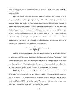 21
desired landing point, making this robust with respect to negative offsets between measured HAG
and actual HAG.
Optic flow sensors can be used to estimate HAG by relating the flow of features across an
image array to the speed the image array is moving past the surface it is imaging and its distance
from the surface. The number of pixels that a given object moves in the imaging plane can be
combined with speed data from a MAV’s IMU or GPS to determine the HAG. The sensor that
Brigham Young used was the Agilent ADNS-2610 optic flow sensor that runs at 1500 frames per
second. The ADNS-2610 measures the flow of features across an 18 by 18 pixel imager and
outputs dx and dy representing the total optic flow across the sensor’s field of view in both the x
and y directions respectively. The flow data in the x direction can be combined with data from an
IMU and GPS to determine HAG (h) using the equation below,
ℎ =
𝛿𝑥
2 tan (
𝛾𝑓𝑜𝑣
2𝑝 𝑛
−
𝜃̇ 𝑇𝑠
2
)
× cos 𝜃 cos 𝜑
where 𝑇𝑠 is the sampling period, 𝛾𝑓𝑜𝑣 is the average number of pixels in the field of view,
𝑝 𝑛 is the number of pixels in the imaging array in the direction of motion of the sensor, 𝜃̇ is the
average pitch rate of the sensor over the sampling period, and 𝜑 is the average roll of the sensor
over the sampling period. Testing the optical flow sensor vs. a laser range finder showed that they
were able to obtain acceptable attitude estimates for altitudes lower than 40 meters.
BYU’s flight test hardware consisted of an airframe with a 1.5 meter wingspan constructed
of EPP foam and covered with Kevlar. The airframe can carry a 12 ounce payload and has a flight
time of 30 minutes. The electrons consist of the Kestrel autopilot, batteries, a 900 MHz radio
modem, a 12 channel GPS receiver, three optical flow sensors, video transmitter, a laser range
finder with a range of 400 meters, and a small analog video camera.
 