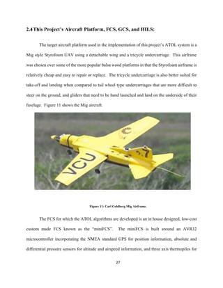 27
2.4This Project’s Aircraft Platform, FCS, GCS, and HILS:
The target aircraft platform used in the implementation of this project’s ATOL system is a
Mig style Styrofoam UAV using a detachable wing and a tricycle undercarriage. This airframe
was chosen over some of the more popular balsa wood platforms in that the Styrofoam airframe is
relatively cheap and easy to repair or replace. The tricycle undercarriage is also better suited for
take-off and landing when compared to tail wheel type undercarriages that are more difficult to
steer on the ground, and gliders that need to be hand launched and land on the underside of their
fuselage. Figure 11 shows the Mig aircraft.
Figure 11: Carl Goldberg Mig Airframe.
The FCS for which the ATOL algorithms are developed is an in house designed, low-cost
custom made FCS known as the “miniFCS”. The miniFCS is built around an AVR32
microcontroller incorporating the NMEA standard GPS for position information, absolute and
differential pressure sensors for altitude and airspeed information, and three axis thermopiles for
 