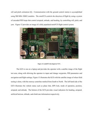 28
roll and pitch estimation [6]. Communication with the ground control station is accomplished
using 900 MHz XBEE modules. The miniFCS controls the direction of flight by using a system
of cascaded PID loops that control airspeed, attitude, and heading, by controlling roll, pitch, and
yaw. Figure 12 provides an image of a fully populated miniFCS flight control system.
Figure 12: miniFCS developed at VCU.
The GCS is run on a laptop and provides the operator with a satellite image of the flight
test area, along with allowing the operator to input and change waypoints, PID parameters and
navigation and flight settings. Figure 13 illustrates the GCS with the satellite image of where field
testing is done, with the runway centerline marked from South to North. The left hand side of the
GCS illustrates the vehicle status such as plane link, GPS lock, mode of operation, position,
airspeed, and attitude. The bottom of the GCS provides visual indicators for heading, airspeed,
artificial horizon, altitude, and climb rate information respectively.
 