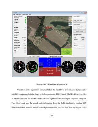 29
Figure 13: VCU’s Ground Control Station (GCS).
Validation of the algorithms implemented on the miniFCS is accomplished by testing the
miniFCS on a custom built hardware in the loop simulator (HILS) board. The HILS board provides
an interface between the miniFCS and a software flight simulator running on a separate computer.
This HILS board uses the aircraft state information from the flight simulator to simulate GPS
coordinate inputs, absolute and differential pressure values, and the three axis thermopile values
 