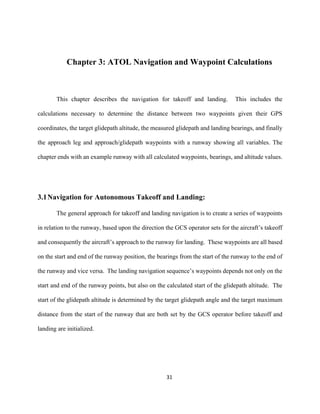 31
Chapter 3: ATOL Navigation and Waypoint Calculations
This chapter describes the navigation for takeoff and landing. This includes the
calculations necessary to determine the distance between two waypoints given their GPS
coordinates, the target glidepath altitude, the measured glidepath and landing bearings, and finally
the approach leg and approach/glidepath waypoints with a runway showing all variables. The
chapter ends with an example runway with all calculated waypoints, bearings, and altitude values.
3.1Navigation for Autonomous Takeoff and Landing:
The general approach for takeoff and landing navigation is to create a series of waypoints
in relation to the runway, based upon the direction the GCS operator sets for the aircraft’s takeoff
and consequently the aircraft’s approach to the runway for landing. These waypoints are all based
on the start and end of the runway position, the bearings from the start of the runway to the end of
the runway and vice versa. The landing navigation sequence’s waypoints depends not only on the
start and end of the runway points, but also on the calculated start of the glidepath altitude. The
start of the glidepath altitude is determined by the target glidepath angle and the target maximum
distance from the start of the runway that are both set by the GCS operator before takeoff and
landing are initialized.
 
