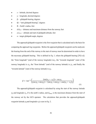 35
 x – latitude, decimal degrees
 y – longitude, decimal degrees
 β – glidepath bearing, degrees
 Ω – “anti glidepath bearing”, degrees
 R – Earth’s radius, feet
 d/dmax – distance and maximum distance from the runway, feet
 a/astart – altitude and start of glidepath altitude, feet
 α – target glidepath angle, degrees
The approach/glidepath waypoint is the first waypoint that is calculated and is the basis for
computing the approach leg waypoints. Before the approach/glidepath waypoint can be analyzed,
the bearing from the end of the runway to the start of runway must be determined in order to have
the necessary glidepath bearing. This is defined in Eq. 1, where the glidepath bearing [29] is β,
the “from longitude” (end of the runway longitude) is𝑥1, the “towards longitude” (start of the
runway longitude) is 𝑥2, the “from latitude” (end of the runway latitude) is 𝑦1, and finally the
“towards latitude” (start of the runway latitude) is 𝑦2.
𝛽 = tan−1
(
(sin(𝑥2 − 𝑥1)) ∗ cos 𝑦1
(cos 𝑦1 ∗ sin 𝑦2) − (sin 𝑦1 ∗ cos 𝑦2 ∗ cos(𝑥2 − 𝑥1))
)
(1)
The approach/glidepath waypoint is calculated by using the start of the runway latitude
𝑦2 and longitude 𝑥2, R is the earth’s radius, and 𝑑 𝑚𝑎𝑥 is the maximum distance from the start of
the runway set by the GCS operator. The calculation that provides the approach/glidepath
waypoint latitude 𝑦3and longitude 𝑥3is seen in Eq. 2.
 