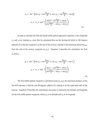 36
𝑦3 = sin−1
(sin 𝑦2 ∗ cos
𝑑 𝑚𝑎𝑥
𝑅
+ cos 𝑦2 ∗ sin
𝑑 𝑚𝑎𝑥
𝑅
∗ cos 𝛽)
𝑥3 = 𝑥2 + tan−1
(
sin 𝛽 ∗ sin
𝑑 𝑚𝑎𝑥
𝑅
∗ cos 𝑦2
cos
𝑑 𝑚𝑎𝑥
𝑅
− sin 𝑦2 ∗ sin 𝑦3
)
(2)
In order to calculate the first and fourth traffic pattern approach waypoints, a new longitude
𝑥4 and a new latitude 𝑦4, must first be calculated that use the bearing Ω which is 180 degrees
opposite 𝛽 so that the waypoint is at the end of the runway, and that is the maximum distance𝑑 𝑚𝑎𝑥
from the end of the runway waypoint (𝑥1,𝑦1). Equation 3 describes the calculation for both
𝑥4 and 𝑦4.
𝑦4 = sin−1
(sin 𝑦1 ∗ cos
𝑑 𝑚𝑎𝑥
𝑅
+ cos 𝑦1 ∗ sin
𝑑 𝑚𝑎𝑥
𝑅
∗ cos Ω )
𝑥4 = 𝑥1 + tan−1
(
sin Ω ∗ sin
𝑑 𝑚𝑎𝑥
𝑅
∗ cos 𝑦1
cos
𝑑 𝑚𝑎𝑥
𝑅
− sin 𝑦1 ∗ sin 𝑦4
)
(3)
The first traffic pattern waypoint is calculated using (𝑥4,𝑦4), the maximum distance set by
the GCS operator is halved, and 90 degrees added to Ω, making it on the right hand side of the
runway. Equation 4 describes the calculations necessary to determine the latitude and longitude
for the first traffic pattern waypoint, where 𝑦5 is its latitude and 𝑥5 is its longitude.
 