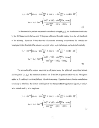 37
𝑦5 = sin−1
(sin 𝑥4 ∗ cos
𝑑 𝑚𝑎𝑥
2𝑅
+ cos 𝑦4 ∗ sin
𝑑 𝑚𝑎𝑥
2𝑅
∗ cos(Ω + 90°))
𝑥5 = 𝑥4 + tan−1
(
sin(Ω + 90°) ∗ sin
𝑑 𝑚𝑎𝑥
𝑅
∗ cos 𝑦4
cos
𝑑 𝑚𝑎𝑥
2𝑅
− sin 𝑦4 ∗ sin 𝑦5
)
(4)
The fourth traffic pattern waypoint is calculated using (𝑥4,𝑦4), the maximum distance set
by the GCS operator is halved, and 90 degrees subtracted from Ω, making it on the left hand side
of the runway. Equation 5 describes the calculations necessary to determine the latitude and
longitude for the fourth traffic pattern waypoint, where 𝑦6 is its latitude and 𝑥6 is its longitude.
𝑦6 = sin−1
(sin 𝑥4 ∗ cos
𝑑 𝑚𝑎𝑥
2𝑅
+ cos 𝑦4 ∗ sin
𝑑 𝑚𝑎𝑥
2𝑅
∗ cos(Ω − 90°))
𝑥6 = 𝑥4 + tan−1
(
sin(Ω − 90°) ∗ sin
𝑑 𝑚𝑎𝑥
𝑅
∗ cos 𝑦4
cos
𝑑 𝑚𝑎𝑥
2𝑅
− sin 𝑦4 ∗ sin 𝑦6
)
(5)
The second traffic pattern waypoint is calculated using the glidepath waypoints latitude
and longitude (𝑥3,𝑦3), the maximum distance set by the GCS operator is halved, and 90 degrees
added to Ω, making it on the right hand side of the runway. Equation 6 describes the calculations
necessary to determine the latitude and longitude for the second traffic pattern waypoint, where 𝑦7
is its latitude and 𝑥7 is its longitude.
𝑦7 = sin−1
(sin 𝑥3 ∗ cos
𝑑 𝑚𝑎𝑥
2𝑅
+ cos 𝑦3 ∗ sin
𝑑 𝑚𝑎𝑥
2𝑅
∗ cos(Ω + 90°))
𝑥7 = 𝑥3 + tan−1
(
sin(Ω + 90°) ∗ sin
𝑑 𝑚𝑎𝑥
𝑅
∗ cos 𝑦3
cos
𝑑 𝑚𝑎𝑥
2𝑅
− sin 𝑦3 ∗ sin 𝑦7
)
(6)
 