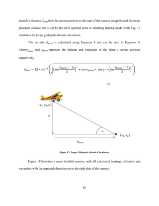 39
aircraft’s distance 𝑑 𝑎𝑡𝑜𝑙from its current position to the start of the runway waypoint and the target
glidepath altitude that is set by the GCS operator prior to initiating landing mode while Fig. 17
illustrates the target glidepath altitude calculation.
The variable 𝑑 𝑎𝑡𝑜𝑙 is calculated using Equation 8 and can be seen in Equation 9,
where 𝑦 𝑝𝑙𝑎𝑛𝑒
and 𝑥 𝑝𝑙𝑎𝑛𝑒 represent the latitude and longitude of the plane’s current position
respectively.
𝑑 𝑎𝑡𝑜𝑙 = 2𝑅 ∗ sin−1
(√(sin
𝑦 𝑝𝑙𝑎𝑛𝑒 − 𝑦2
2
)
2
+ cos 𝑦 𝑝𝑙𝑎𝑛𝑒 ∗ cos 𝑦2 ∗ (sin
𝑥 𝑝𝑙𝑎𝑛𝑒 − 𝑥2
2
)
2
)
(9)
Figure 17: Target Glidepath Altitude Calculation
Figure 18illustrates a more detailed runway, with all calculated bearings, altitudes, and
waypoints with the approach direction set to the right side of the runway.
 