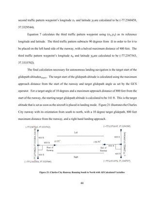 44
second traffic pattern waypoint’s longitude 𝑥7 and latitude 𝑦7are calculated to be (-77.2360458,
37.3329544).
Equation 7 calculates the third traffic pattern waypoint using (𝑥3,𝑦3) as its reference
longitude and latitude. The third traffic pattern subtracts 90 degrees from Ω in order to for it to
be placed on the left hand side of the runway, with a halved maximum distance of 400 feet. The
third traffic pattern waypoint’s longitude 𝑥8 and latitude 𝑦8are calculated to be (-77.2387543,
37.3333702).
The final calculation necessary for autonomous landing navigation is the target start of the
glidepath altitude𝑎 𝑠𝑡𝑎𝑟𝑡. The target start of the glidepath altitude is calculated using the maximum
approach distance from the start of the runway and target glidepath angle as set by the GCS
operator. For a target angle of 10 degrees and a maximum approach distance of 800 feet from the
start of the runway, the starting target glidepath altitude is calculated to be 141 ft. This is the target
altitude that is set as soon as the aircraft is placed in landing mode. Figure 21 illustrates the Charles
City runway with its orientation from south to north, with a 10 degree target glidepath, 800 feet
maximum distance from the runway, and a right hand landing approach.
Figure 21: Charles City Runway Running South to North with All Calculated Variables
 