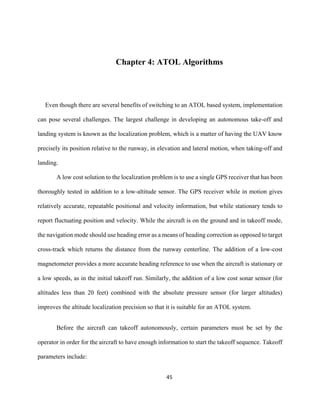 45
Chapter 4: ATOL Algorithms
Even though there are several benefits of switching to an ATOL based system, implementation
can pose several challenges. The largest challenge in developing an autonomous take-off and
landing system is known as the localization problem, which is a matter of having the UAV know
precisely its position relative to the runway, in elevation and lateral motion, when taking-off and
landing.
A low cost solution to the localization problem is to use a single GPS receiver that has been
thoroughly tested in addition to a low-altitude sensor. The GPS receiver while in motion gives
relatively accurate, repeatable positional and velocity information, but while stationary tends to
report fluctuating position and velocity. While the aircraft is on the ground and in takeoff mode,
the navigation mode should use heading error as a means of heading correction as opposed to target
cross-track which returns the distance from the runway centerline. The addition of a low-cost
magnetometer provides a more accurate heading reference to use when the aircraft is stationary or
a low speeds, as in the initial takeoff run. Similarly, the addition of a low cost sonar sensor (for
altitudes less than 20 feet) combined with the absolute pressure sensor (for larger altitudes)
improves the altitude localization precision so that it is suitable for an ATOL system.
Before the aircraft can takeoff autonomously, certain parameters must be set by the
operator in order for the aircraft to have enough information to start the takeoff sequence. Takeoff
parameters include:
 