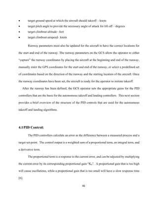 46
 target ground speed at which the aircraft should takeoff – knots
 target pitch angle to provide the necessary angle of attack for lift off – degrees
 target climbout altitude– feet
 target climbout airspeed– knots
Runway parameters must also be updated for the aircraft to have the correct locations for
the start and end of the runway. The runway parameters on the GCS allow the operator to either
“capture” the runway coordinates by placing the aircraft at the beginning and end of the runway,
manually enter the GPS coordinates for the start and end of the runway, or select a predefined set
of coordinates based on the direction of the runway and the starting location of the aircraft. Once
the runway coordinates have been set, the aircraft is ready for the operator to initiate takeoff.
After the runway has been defined, the GCS operator sets the appropriate gains for the PID
controllers that are the basis for the autonomous takeoff and landing controllers. This next section
provides a brief overview of the structure of the PID controls that are used for the autonomous
takeoff and landing algorithms.
4.1PID Control:
The PID controllers calculate an error as the difference between a measured process and a
target set-point. The control output is a weighted sum of a proportional term, an integral term, and
a derivative term.
The proportional term is a response to the current error, and can be adjusted by multiplying
the current error by its corresponding proportional gain “Kp”. A proportional gain that is too high
will cause oscillations, while a proportional gain that is too small will have a slow response time
[6].
 