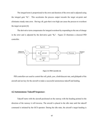 47
The integral term is proportional to the error and duration of the error and is adjusted using
the integral gain “Ki”. This accelerates the process output towards the target set-point and
eliminates steady state error. Having a Ki gain that is too high can cause the process to overshoot
the target set-point [6].
The derivative term compensates for integral overshoot by responding to the rate of change
in the error and is adjusted by the derivative gain “Kd”. Figure 22 illustrates a classical PID
controller.
Figure 22: PID Controller [6]
PID controllers are used to control the roll, pitch, yaw, climb/descent rate, and glidepath of the
aircraft and are key for the aircraft to make a successful autonomous takeoff and landing.
4.2Autonomous Takeoff Sequence:
Takeoff starts with the aircraft positioned on the runway with the heading pointed in the
direction of the runway it will traverse. The aircraft is placed in the idle state until the takeoff
command is initiated by the GCS operator. During the idle state, the aircraft’s target heading is
 