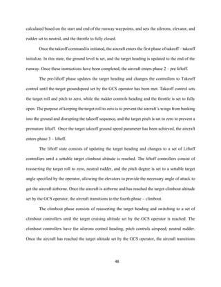 48
calculated based on the start and end of the runway waypoints, and sets the ailerons, elevator, and
rudder set to neutral, and the throttle to fully closed.
Once the takeoff command is initiated, the aircraft enters the first phase of takeoff – takeoff
initialize. In this state, the ground level is set, and the target heading is updated to the end of the
runway. Once these instructions have been completed, the aircraft enters phase 2 – pre liftoff.
The pre-liftoff phase updates the target heading and changes the controllers to Takeoff
control until the target groundspeed set by the GCS operator has been met. Takeoff control sets
the target roll and pitch to zero, while the rudder controls heading and the throttle is set to fully
open. The purpose of keeping the target roll to zero is to prevent the aircraft’s wings from banking
into the ground and disrupting the takeoff sequence, and the target pitch is set to zero to prevent a
premature liftoff. Once the target takeoff ground speed parameter has been achieved, the aircraft
enters phase 3 – liftoff.
The liftoff state consists of updating the target heading and changes to a set of Liftoff
controllers until a settable target climbout altitude is reached. The liftoff controllers consist of
reasserting the target roll to zero, neutral rudder, and the pitch degree is set to a settable target
angle specified by the operator, allowing the elevators to provide the necessary angle of attack to
get the aircraft airborne. Once the aircraft is airborne and has reached the target climbout altitude
set by the GCS operator, the aircraft transitions to the fourth phase – climbout.
The climbout phase consists of reasserting the target heading and switching to a set of
climbout controllers until the target cruising altitude set by the GCS operator is reached. The
climbout controllers have the ailerons control heading, pitch controls airspeed, neutral rudder.
Once the aircraft has reached the target altitude set by the GCS operator, the aircraft transitions
 