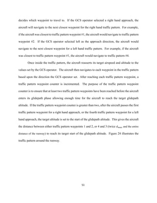 51
decides which waypoint to travel to. If the GCS operator selected a right hand approach, the
aircraft will navigate to the next closest waypoint for the right hand traffic pattern. For example,
if the aircraft was closest to traffic pattern waypoint #1, the aircraft would navigate to traffic pattern
waypoint #2. If the GCS operator selected left as the approach direction, the aircraft would
navigate to the next closest waypoint for a left hand traffic pattern. For example, if the aircraft
was closest to traffic pattern waypoint #1, the aircraft would navigate to traffic pattern #4.
Once inside the traffic pattern, the aircraft reasserts its target airspeed and altitude to the
values set by the GCS operator. The aircraft then navigates to each waypoint in the traffic pattern
based upon the direction the GCS operator set. After reaching each traffic pattern waypoint, a
traffic pattern waypoint counter is incremented. The purpose of the traffic pattern waypoint
counter is to ensure that at least two traffic pattern waypoints have been reached before the aircraft
enters its glidepath phase allowing enough time for the aircraft to reach the target glidepath
altitude. If the traffic pattern waypoint counter is greater than two, after the aircraft passes the first
traffic pattern waypoint for a right hand approach, or the fourth traffic pattern waypoint for a left
hand approach, the target altitude is set to the start of the glidepath altitude. This gives the aircraft
the distance between either traffic pattern waypoints 1 and 2, or 4 and 3 (twice 𝑑 𝑚𝑎𝑥 and the entire
distance of the runway) to reach its target start of the glidepath altitude. Figure 24 illustrates the
traffic pattern around the runway.
 