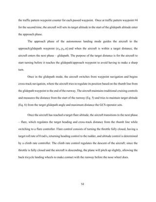 53
the traffic pattern waypoint counter for each passed waypoint. Once at traffic pattern waypoint #4
for the second time, the aircraft will sets its target altitude to the start of the glidepath altitude enter
the approach phase.
The approach phase of the autonomous landing mode guides the aircraft to the
approach/glidepath waypoint (𝑥3, 𝑦3, 𝑎) and when the aircraft is within a target distance, the
aircraft enters the next phase – glidepath. The purpose of the target distance is for the aircraft to
start turning before it reaches the glidepath/approach waypoint to avoid having to make a sharp
turn.
Once in the glidepath mode, the aircraft switches from waypoint navigation and begins
cross-track navigation, where the aircraft tries to regulate its position based on the rhumb line from
the glidepath waypoint to the end of the runway. The aircraft maintains traditional cruising controls
and measures the distance from the start of the runway (Eq. 5) and tries to maintain target altitude
(Eq. 6) from the target glidepath angle and maximum distance the GCS operator sets.
Once the aircraft has reached a target flare altitude, the aircraft transitions to the next phase
– flare, which regulates the target heading and cross-track distance from the rhumb line while
switching to a flare controller. Flare control consists of turning the throttle fully closed, having a
target roll rate of 0 rad/s, returning heading control to the rudder, and altitude control is determined
by a climb rate controller. The climb rate control regulates the descent of the aircraft; since the
throttle is fully closed and the aircraft is descending, the plane will pitch up slightly, allowing the
back tricycle landing wheels to make contact with the runway before the nose wheel does.
 
