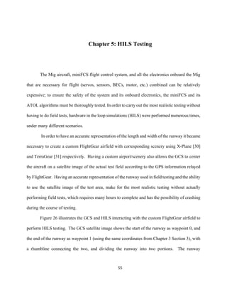 55
Chapter 5: HILS Testing
The Mig aircraft, miniFCS flight control system, and all the electronics onboard the Mig
that are necessary for flight (servos, sensors, BECs, motor, etc.) combined can be relatively
expensive; to ensure the safety of the system and its onboard electronics, the miniFCS and its
ATOL algorithms must be thoroughly tested. In order to carry out the most realistic testing without
having to do field tests, hardware in the loop simulations (HILS) were performed numerous times,
under many different scenarios.
In order to have an accurate representation of the length and width of the runway it became
necessary to create a custom FlightGear airfield with corresponding scenery using X-Plane [30]
and TerraGear [31] respectively. Having a custom airport/scenery also allows the GCS to center
the aircraft on a satellite image of the actual test field according to the GPS information relayed
by FlightGear. Having an accurate representation of the runway used in field testing and the ability
to use the satellite image of the test area, make for the most realistic testing without actually
performing field tests, which requires many hours to complete and has the possibility of crashing
during the course of testing.
Figure 26 illustrates the GCS and HILS interacting with the custom FlightGear airfield to
perform HILS testing. The GCS satellite image shows the start of the runway as waypoint 0, and
the end of the runway as waypoint 1 (using the same coordinates from Chapter 3 Section 3), with
a rhumbline connecting the two, and dividing the runway into two portions. The runway
 