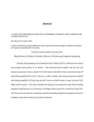 Abstract
A LOW COST IMPLEMENTATION OF AUTONOMOUS TAKEOFF AND LANDING FOR
A FIXED WING UAV
By Thomas W. Carnes, M.S.
A thesis submitted in partial fulfillment of the requirements for the degree of Master of Science
at Virginia Commonwealth University
Virginia Commonwealth University, 2014
Major Director: Dr. Robert H. Klenke, Professor of Electrical and Computer Engineering
The take-off and landing of an Unmanned Aerial Vehicle (UAV) is often the most critical
and accident prone portion of its mission. This potential hazard coupled with the time and
resources necessary to train a remote UAV pilot makes it desirable to have autonomous take-off
and landing capabilities for UAVs. However, a robust, reliable, and accurate autonomous takeoff
and landing capability for fixed-wing aircraft is not an available feature in many low-cost UAV
flight control systems. This thesis describes the design of an autonomous take-off and landing
algorithm implemented on an existing low-cost flight control system for a small fixed wing UAV.
This thesis also describes the autonomous takeoff and landing algorithm development and gives
validation results from hardware in the loop simulation.
 
