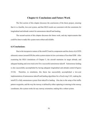 79
Chapter 6: Conclusions and Future Work
The first section of this chapter discusses the conclusions of the thesis project, ensuring
that it is a feasible, low-cost system, and that HILS results are consistent with the constraints for
longitudinal and altitude control for autonomous takeoff and landing.
The second section of this chapter discusses the future work, and any improvements that
could be done to make this system more robust and reliable.
6.1Conclusions:
Due to the inexpensive nature of the miniFCS and its components and the choice of a COTS
ultrasonic sensor (around $30) the entire system retains its low-cost nature of less than $200. After
examining the HILS simulations of Chapter 5, the aircraft maintains its target altitude, and
adequate heading and cross-track error for a successful autonomous takeoff. Autonomous landing
is also successfully accomplished by having adequate longitudinal and attitude control (Figures
33-36). Therefore, in simulation, this thesis has successfully accomplished a low-cost
implementation of autonomous takeoff and landing algorithms for a fixed wing UAV, making the
miniFCS a fully autonomous system from takeoff to landing. Also due to the setup of the traffic
pattern waypoints, and the way the runway is defined by either capturing or entering in the runway
coordinates, this system works for any runway orientation, making this a robust system.
 