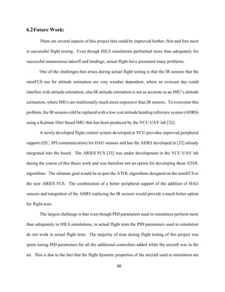 80
6.2Future Work:
There are several aspects of this project that could be improved further, first and fore most
is successful flight testing. Even though HILS simulations performed more than adequately for
successful autonomous takeoff and landings, actual flight have presented many problems.
One of the challenges that arises during actual flight testing is that the IR sensors that the
miniFCS use for attitude estimation are very weather dependent, where an overcast day could
interfere with attitude estimation, also IR attitude estimation is not as accurate as an IMU’s attitude
estimation, where IMUs are traditionally much more expensive than IR sensors. To overcome this
problem, the IR sensors cold be replaced with a low cost attitude heading reference system (AHRS)
using a Kalman filter based IMU that has been produced by the VCU UAV lab [32].
A newly developed flight control system developed at VCU provides improved peripheral
support (I2C, SPI communication) for HAG sensors and has the AHRS developed in [32] already
integrated into the board. The ARIES FCS [33] was under development in the VCU UAV lab
during the course of this thesis work and was therefore not an option for developing these ATOL
algorithms. The ultimate goal would be to port the ATOL algorithms designed on the miniFCS to
the new ARIES FCS. The combination of a better peripheral support of the addition of HAG
sensors and integration of the AHRS replacing the IR sensors would provide a much better option
for flight tests.
The largest challenge is that even though PID parameters used in simulation perform more
than adequately in HILS simulations, in actual flight tests the PID parameters used in simulation
do not work in actual flight tests. The majority of time during flight testing of this project was
spent tuning PID parameters for all the additional controllers added while the aircraft was in the
air. This is due to the fact that the flight dynamic properties of the aircraft used in simulation are
 