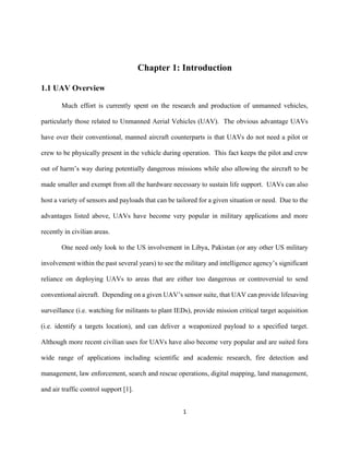 1
Chapter 1: Introduction
1.1 UAV Overview
Much effort is currently spent on the research and production of unmanned vehicles,
particularly those related to Unmanned Aerial Vehicles (UAV). The obvious advantage UAVs
have over their conventional, manned aircraft counterparts is that UAVs do not need a pilot or
crew to be physically present in the vehicle during operation. This fact keeps the pilot and crew
out of harm’s way during potentially dangerous missions while also allowing the aircraft to be
made smaller and exempt from all the hardware necessary to sustain life support. UAVs can also
host a variety of sensors and payloads that can be tailored for a given situation or need. Due to the
advantages listed above, UAVs have become very popular in military applications and more
recently in civilian areas.
One need only look to the US involvement in Libya, Pakistan (or any other US military
involvement within the past several years) to see the military and intelligence agency’s significant
reliance on deploying UAVs to areas that are either too dangerous or controversial to send
conventional aircraft. Depending on a given UAV’s sensor suite, that UAV can provide lifesaving
surveillance (i.e. watching for militants to plant IEDs), provide mission critical target acquisition
(i.e. identify a targets location), and can deliver a weaponized payload to a specified target.
Although more recent civilian uses for UAVs have also become very popular and are suited fora
wide range of applications including scientific and academic research, fire detection and
management, law enforcement, search and rescue operations, digital mapping, land management,
and air traffic control support [1].
 