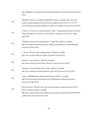 83
http://flightdeck.ie.orst.edu/ElectronicChecklist/HTML/mission.html. [Accessed 10 June
2014].
[10]
REStARTS, "Phases of a Flight," REStARTS, [Online]. Available: http://www.fp7-
restarts.eu/index.php/home/root/state-of-the-art/objectives/2012-02-15-11-58-37/71-
book-video/parti-principles-of-flight/126-4-phases-of-a-flight. [Accessed 10 June 2014].
[11]
P. Rosa, C. Silvestre, D. Cabecinhas and R. Cunha, "Autolanding Controller for a Fixed
Wing Unmanned Air Vehicle," in AIAA Guidance, Navigation and Control , Hilton
Head, 2007.
[12]
Wikipedia, "Instrument Landing System," 7 April 2014. [Online]. Available:
http://en.wikipedia.org/wiki/Instrument_landing_system#Decision_altitude.2Fheight.
[Accessed 10 June 2014].
[13]
C. Wood, "The Instrument Landing System," [Online]. Available:
http://www.navfltsm.addr.com/ils.htm. [Accessed 10 June 2014].
[14]
termwiki, "Laser Altimeter," [Online]. Available:
http://www.termwiki.com/EN:laser_altimeter. [Accessed 10 June 2014].
[15]
Aliexpress, "Laser Altimeter Price Trends," [Online]. Available:
http://www.aliexpress.com/laser-altimeter_price.html. [Accessed 10 June 2014].
[16]
Acuity, "AR3000 Distance Measurement Sensor," [Online]. Available:
http://www.acuitylaser.com/products/item/ar3000-distance-measurement-sensor.
[Accessed 10 June 2014].
[17]
RUAG Aviation, "OPATS- The Laser-based Automatic Landing System for UAVs,"
RUAG Aviation, [Online]. Available:
http://www.ruag.com/de/Aviation/Subsystems_Products/Aviation_Products/OPATS/FS
_OPATS.pdf. [Accessed 10 June 2014].
 