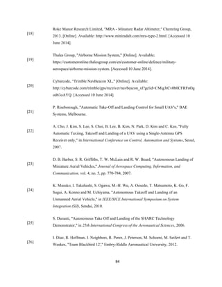 84
[18]
Roke Manor Research Limited, "MRA - Minature Radar Altimeter," Chemring Group,
2013. [Online]. Available: http://www.miniradalt.com/mra-type-2.html. [Accessed 10
June 2014].
[19]
Thales Group, "Airborne Mission System," [Online]. Available:
https://customeronline.thalesgroup.com/en/customer-online/defence/military-
aerospace/airborne-mission-system. [Accessed 10 June 2014].
[20]
Cybarcode, "Trimble NavBeacon XL," [Online]. Available:
http://cybarcode.com/trimble/gps/receiver/navbeacon_xl?gclid=CMig3tCv0b0CFRFnOg
od63oAYQ. [Accessed 10 June 2014].
[21]
P. Riseborough, "Automatic Take-Off and Landing Control for Small UAV's," BAE
Systems, Melbourne.
[22]
A. Cho, J. Kim, S. Lee, S. Choi, B. Lee, B. Kim, N. Park, D. Kim and C. Kee, "Fully
Automatic Taxiing, Takeoff and Landing of a UAV using a Single-Antenna GPS
Receiver only," in International Conference on Control, Automation and Systems, Seoul,
2007.
[23]
D. B. Barber, S. R. Griffiths, T. W. McLain and R. W. Beard, "Autonomous Landing of
Miniature Aerial Vehicles," Journal of Aerospace Computing, Information, and
Communication, vol. 4, no. 5, pp. 770-784, 2007.
[24]
K. Masuko, I. Takahashi, S. Ogawa, M.-H. Wu, A. Oosedo, T. Matsumoto, K. Go, F.
Sugai, A. Konno and M. Uchiyama, "Autonomous Takeoff and Landing of an
Unmanned Aerial Vehicle," in IEEE/SICE International Symposium on System
Integration (SII), Sendai, 2010.
[25]
S. Duranti, "Autonomous Take Off and Landing of the SHARC Technology
Demonstrator," in 25th International Congress of the Aeronautical Sciences, 2006.
[26]
I. Diaz, R. Hoffman, J. Neighbors, R. Perez, J. Peterson, M. Schoeni, M. Seifert and T.
Weekes, "Team Blackbird 12'," Embry-Riddle Aeronautical University, 2012.
 
